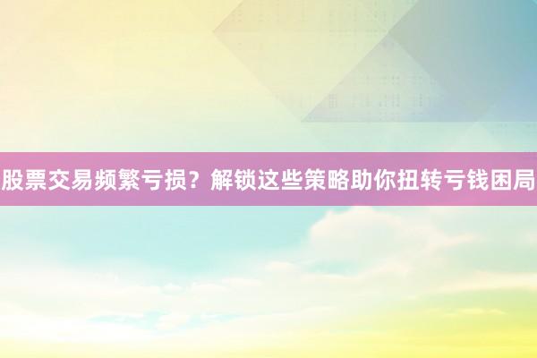 股票交易频繁亏损？解锁这些策略助你扭转亏钱困局