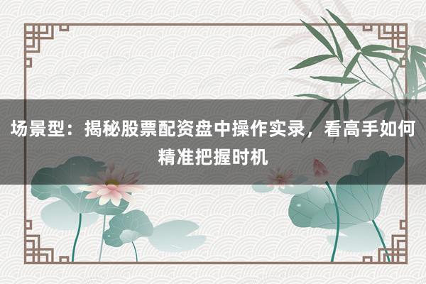场景型：揭秘股票配资盘中操作实录，看高手如何精准把握时机