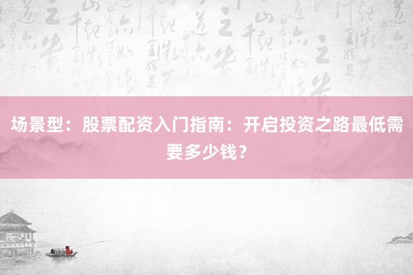 场景型：股票配资入门指南：开启投资之路最低需要多少钱？
