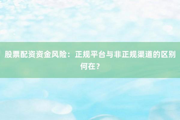 股票配资资金风险：正规平台与非正规渠道的区别何在？