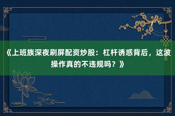 《上班族深夜刷屏配资炒股：杠杆诱惑背后，这波操作真的不违规吗？》