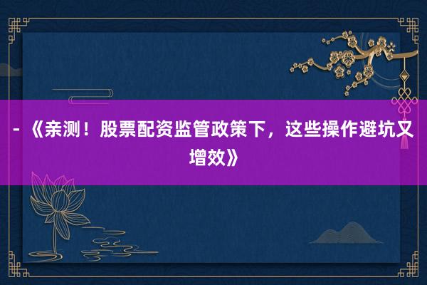 - 《亲测！股票配资监管政策下，这些操作避坑又增效》