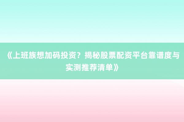 《上班族想加码投资？揭秘股票配资平台靠谱度与实测推荐清单》