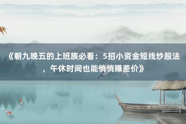 《朝九晚五的上班族必看：5招小资金短线炒股法，午休时间也能悄悄赚差价》