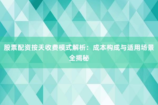 股票配资按天收费模式解析：成本构成与适用场景全揭秘