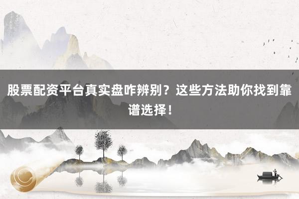 股票配资平台真实盘咋辨别？这些方法助你找到靠谱选择！