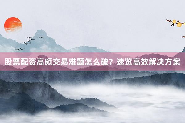 股票配资高频交易难题怎么破？速览高效解决方案
