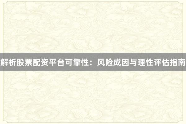 解析股票配资平台可靠性：风险成因与理性评估指南