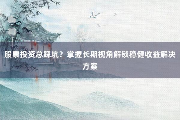 股票投资总踩坑？掌握长期视角解锁稳健收益解决方案