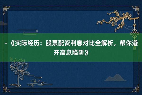 - 《实际经历：股票配资利息对比全解析，帮你避开高息陷阱》