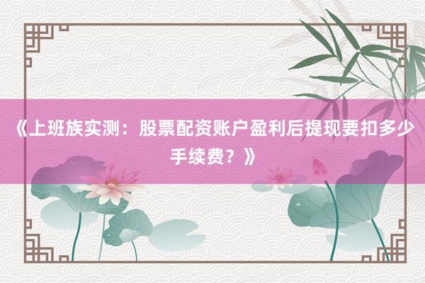 《上班族实测：股票配资账户盈利后提现要扣多少手续费？》
