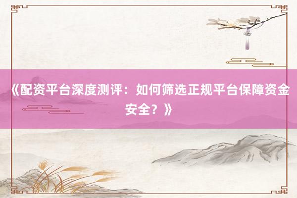 《配资平台深度测评：如何筛选正规平台保障资金安全？》