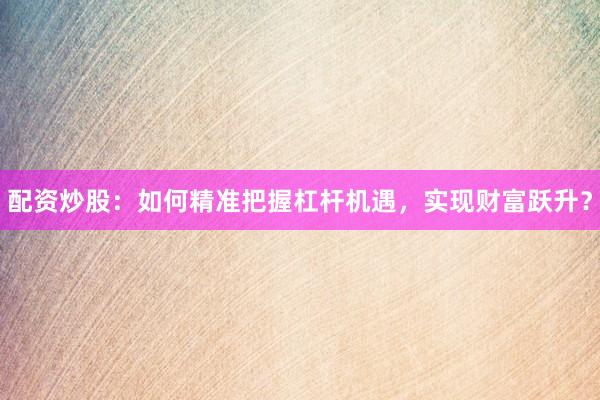 配资炒股：如何精准把握杠杆机遇，实现财富跃升？