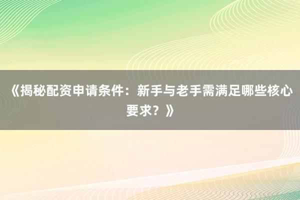 《揭秘配资申请条件：新手与老手需满足哪些核心要求？》