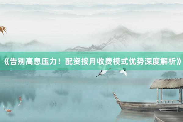《告别高息压力！配资按月收费模式优势深度解析》