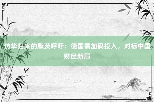 访华归来的默茨呼吁：德国需加码投入，对标中国财经新局