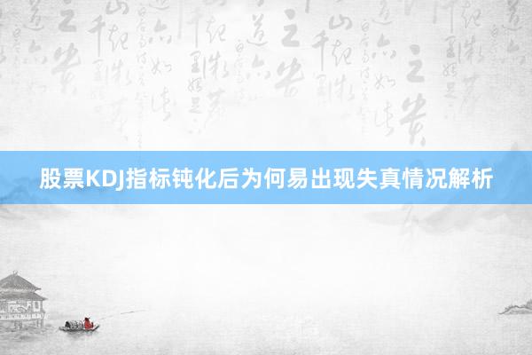 股票KDJ指标钝化后为何易出现失真情况解析