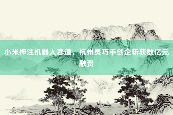 小米押注机器人赛道，杭州灵巧手创企斩获数亿元融资