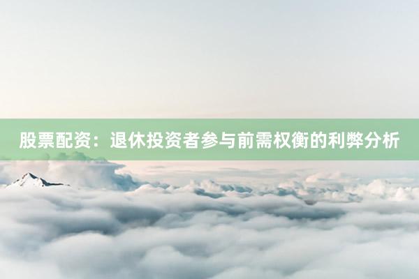 股票配资：退休投资者参与前需权衡的利弊分析