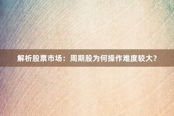 解析股票市场：周期股为何操作难度较大？