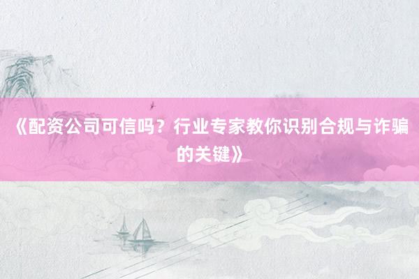 《配资公司可信吗？行业专家教你识别合规与诈骗的关键》