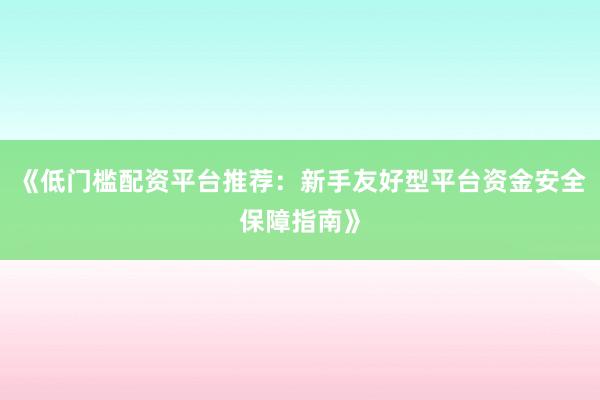 《低门槛配资平台推荐：新手友好型平台资金安全保障指南》