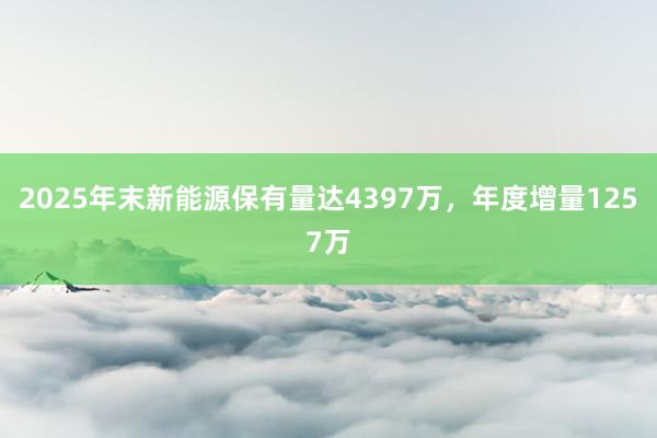 2025年末新能源保有量达4397万，年度增量1257万