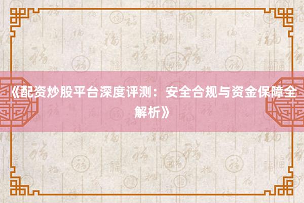 《配资炒股平台深度评测：安全合规与资金保障全解析》