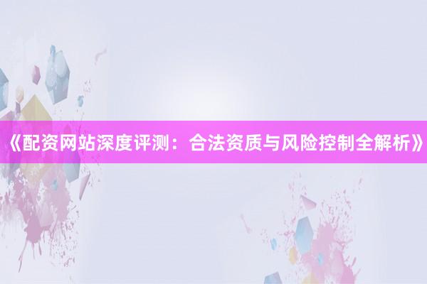 《配资网站深度评测：合法资质与风险控制全解析》