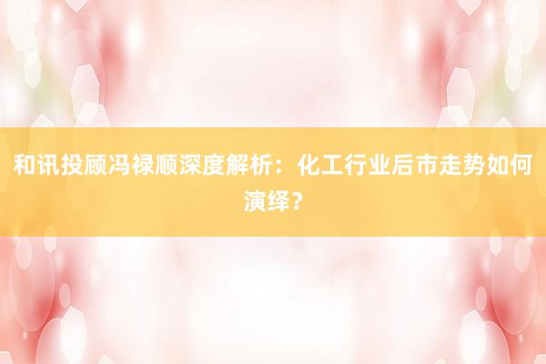 和讯投顾冯禄顺深度解析：化工行业后市走势如何演绎？