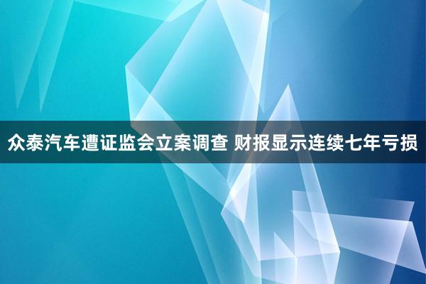 众泰汽车遭证监会立案调查 财报显示连续七年亏损