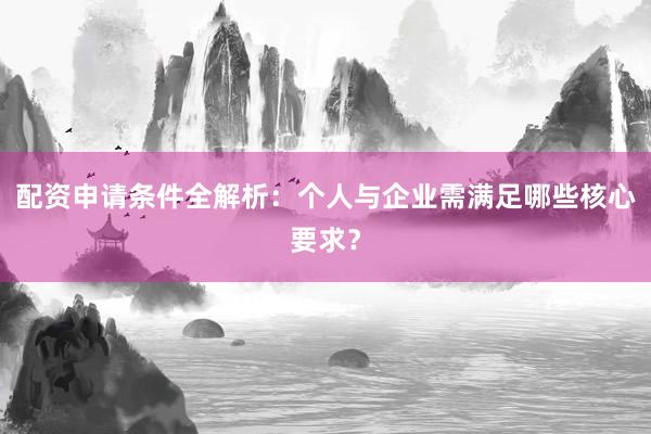 配资申请条件全解析:个人与企业需满足哪些核心要求?