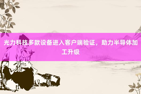 光力科技多款设备进入客户端验证，助力半导体加工升级