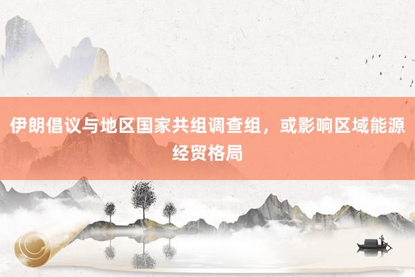 伊朗倡议与地区国家共组调查组，或影响区域能源经贸格局