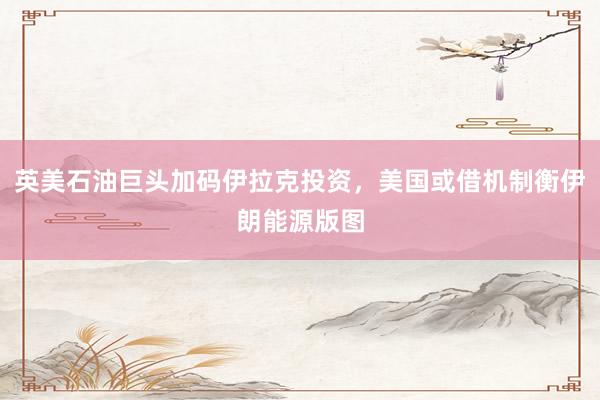 英美石油巨头加码伊拉克投资,美国或借机制衡伊朗能源版图