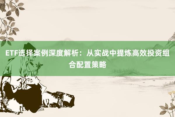 ETF选择案例深度解析：从实战中提炼高效投资组合配置策略