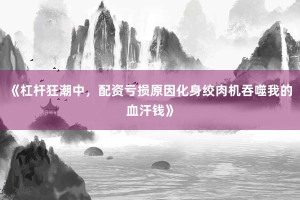 《杠杆狂潮中，配资亏损原因化身绞肉机吞噬我的血汗钱》