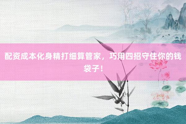 配资成本化身精打细算管家,巧用四招守住你的钱袋子!