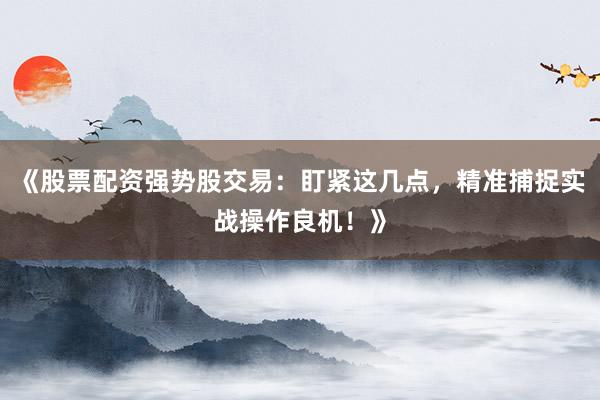 《股票配资强势股交易：盯紧这几点，精准捕捉实战操作良机！》