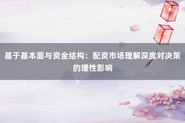 基于基本面与资金结构：配资市场理解深度对决策的理性影响