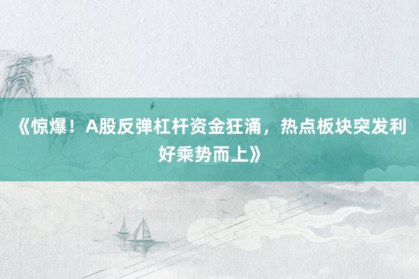 《惊爆！A股反弹杠杆资金狂涌，热点板块突发利好乘势而上》