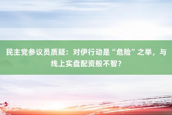 民主党参议员质疑:对伊行动是“危险”之举,与线上实盘配资般不智?