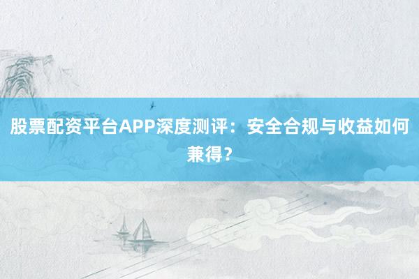 股票配资平台APP深度测评：安全合规与收益如何兼得？