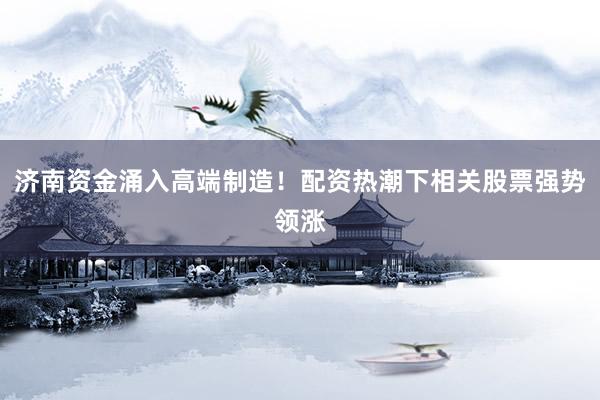 济南资金涌入高端制造！配资热潮下相关股票强势领涨