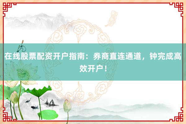在线股票配资开户指南：券商直连通道，钟完成高效开户！
