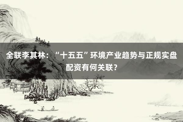 全联李其林：“十五五”环境产业趋势与正规实盘配资有何关联？