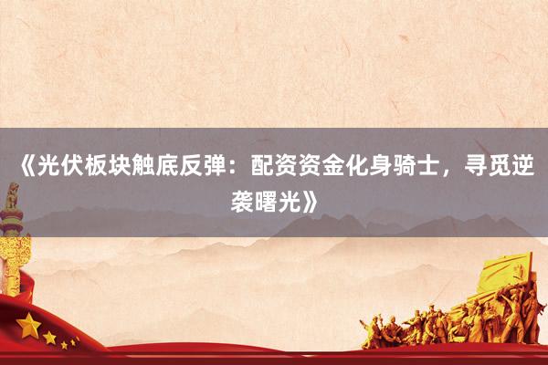 《光伏板块触底反弹：配资资金化身骑士，寻觅逆袭曙光》
