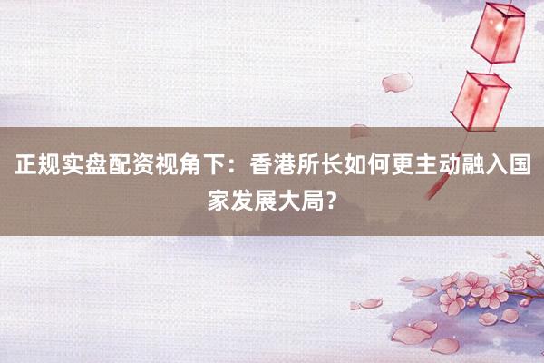 正规实盘配资视角下：香港所长如何更主动融入国家发展大局？