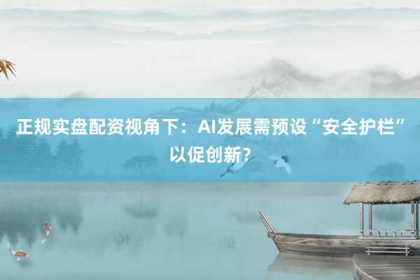 正规实盘配资视角下：AI发展需预设“安全护栏”以促创新？