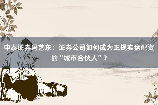 中泰证券冯艺东：证券公司如何成为正规实盘配资的“城市合伙人”？